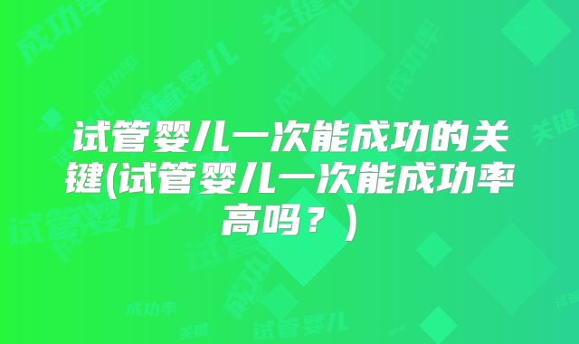 试管婴儿一次能成功的关键(试管婴儿一次能成功率高吗？)