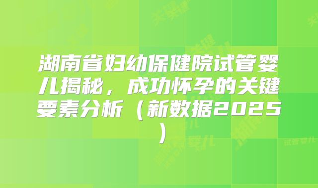 湖南省妇幼保健院试管婴儿揭秘,成功怀孕的关键要素分析(新数据2025)