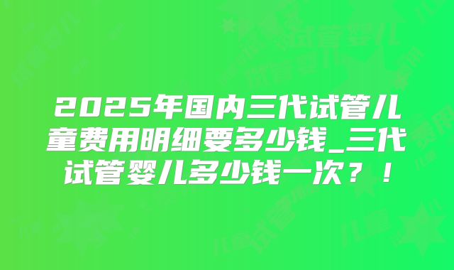 2025年国内三代试管儿童费用明细要多少钱_三代试管婴儿多少钱一次?!