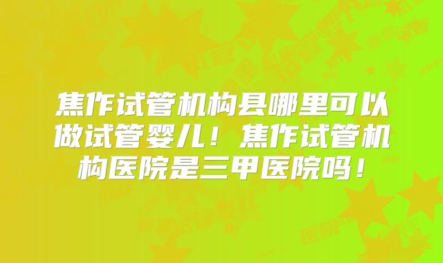 焦作试管机构县哪里可以做试管婴儿!焦作试管机构医院是三甲医院吗!