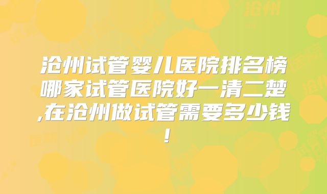 沧州试管婴儿医院排名榜哪家试管医院好一清二楚,在沧州做试管需要多少钱！