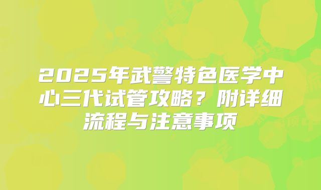 2025年武警特色医学中心三代试管攻略？附详细流程与注意事项
