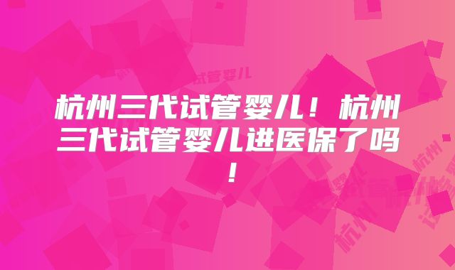 杭州三代试管婴儿！杭州三代试管婴儿进医保了吗！