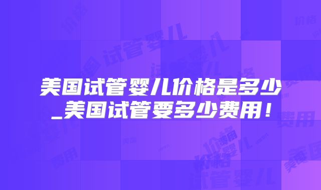 美国试管婴儿价格是多少_美国试管要多少费用!