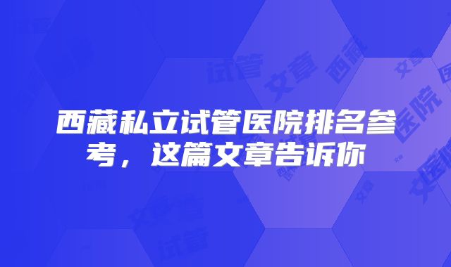 西藏私立试管医院排名参考，这篇文章告诉你