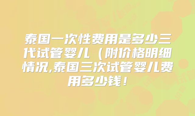 泰国一次性费用是多少三代试管婴儿(附价格明细情况,泰国三次试管婴儿费用多少钱!