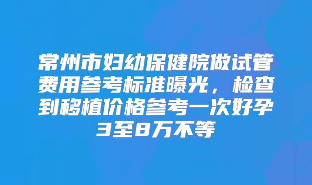 常州市妇幼保健院做试管费用参考标准曝光,检查到移植价格参考一次好孕3至8万不等