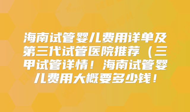 海南试管婴儿费用详单及第三代试管医院推荐（三甲试管详情！海南试管婴儿费用大概要多少钱！