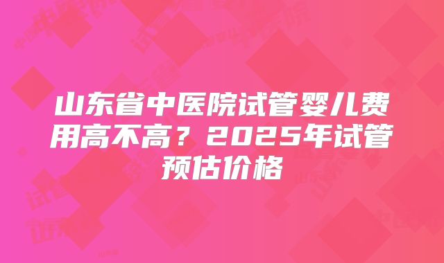 山东省中医院试管婴儿费用高不高?2025年试管预估价格