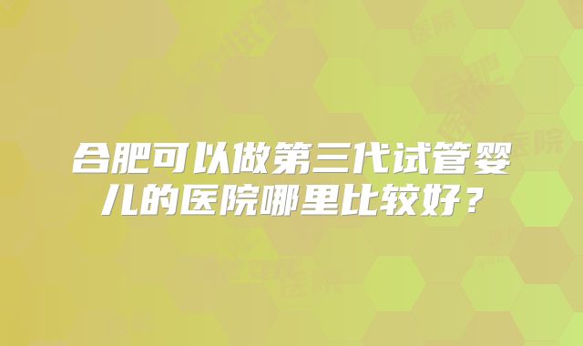合肥可以做第三代试管婴儿的医院哪里比较好?