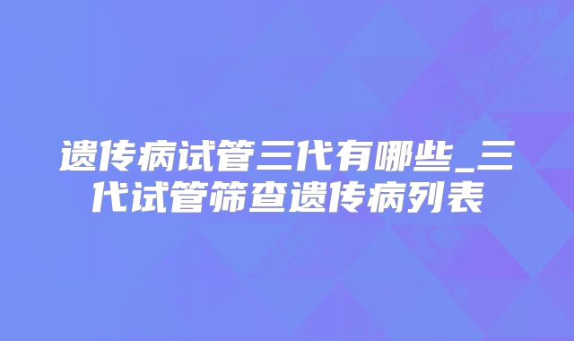 遗传病试管三代有哪些_三代试管筛查遗传病列表