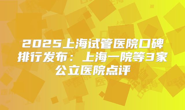 2025上海试管医院口碑排行发布:上海一院等3家公立医院点评