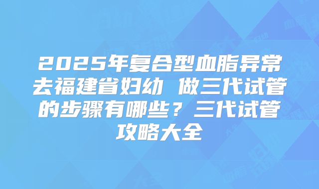 2025年复合型血脂异常去福建省妇幼 做三代试管的步骤有哪些?三代试管攻略大全