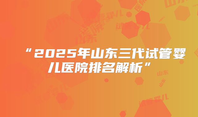 “2025年山东三代试管婴儿医院排名解析”