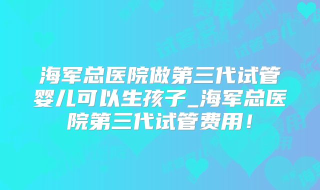 海军总医院做第三代试管婴儿可以生孩子_海军总医院第三代试管费用！