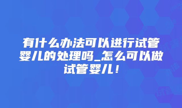 有什么办法可以进行试管婴儿的处理吗_怎么可以做试管婴儿!
