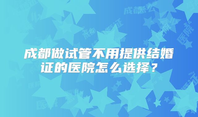 成都做试管不用提供结婚证的医院怎么选择？
