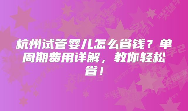 杭州试管婴儿怎么省钱?单周期费用详解,教你轻松省!
