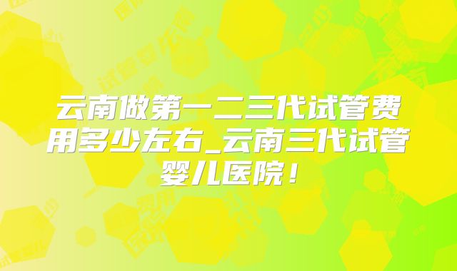 云南做第一二三代试管费用多少左右_云南三代试管婴儿医院！