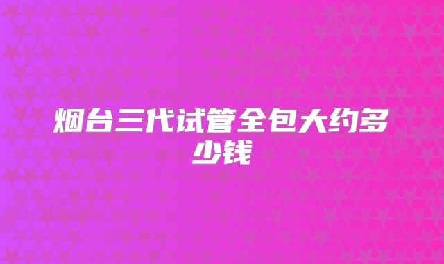 烟台三代试管全包大约多少钱