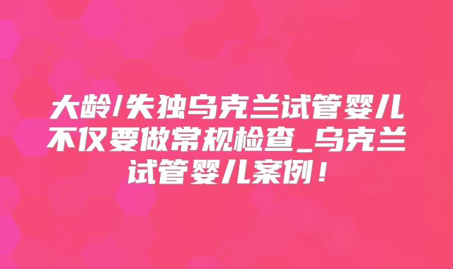 大龄/失独乌克兰试管婴儿不仅要做常规检查_乌克兰试管婴儿案例!