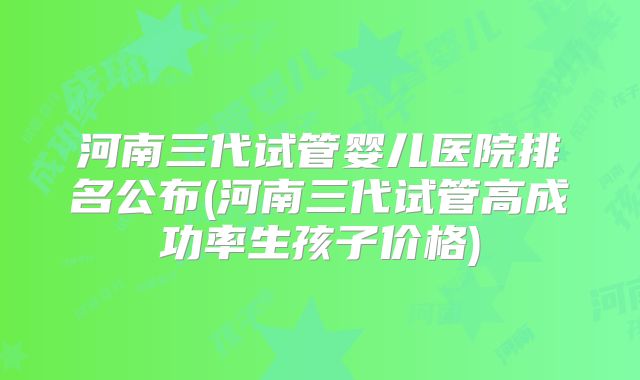 河南三代试管婴儿医院排名公布(河南三代试管高成功率生孩子价格)