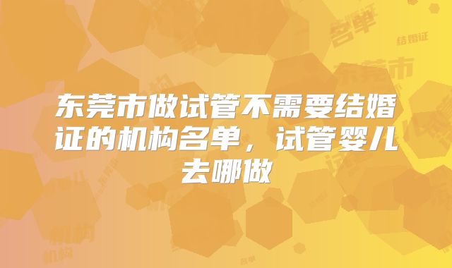 东莞市做试管不需要结婚证的机构名单,试管婴儿去哪做