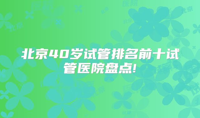 北京40岁试管排名前十试管医院盘点!