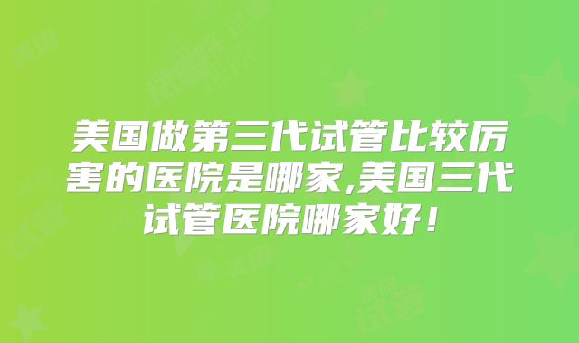 美国做第三代试管比较厉害的医院是哪家,美国三代试管医院哪家好!