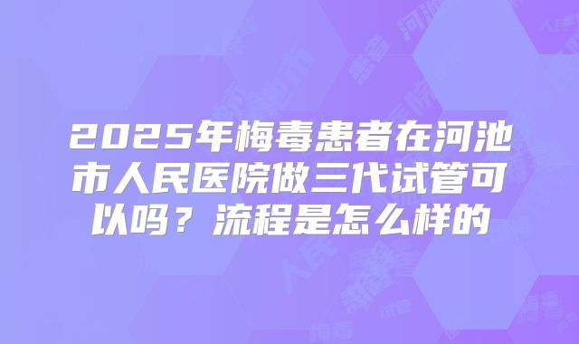2025年梅毒患者在河池市人民医院做三代试管可以吗？流程是怎么样的
