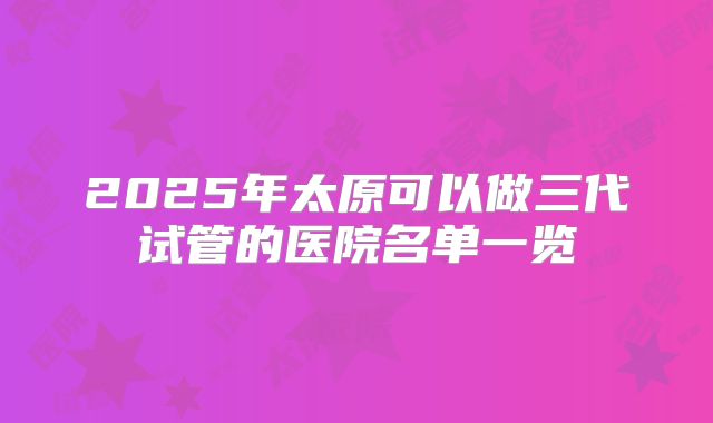 2025年太原可以做三代试管的医院名单一览