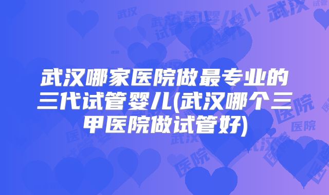武汉哪家医院做最专业的三代试管婴儿(武汉哪个三甲医院做试管好)