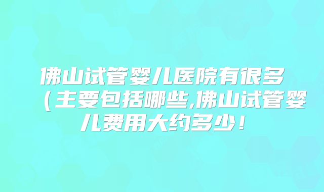 佛山试管婴儿医院有很多(主要包括哪些,佛山试管婴儿费用大约多少!