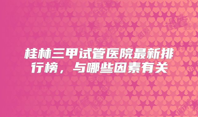 桂林三甲试管医院最新排行榜，与哪些因素有关