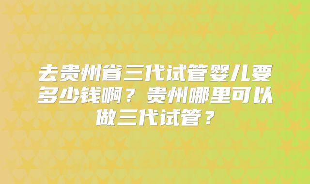 去贵州省三代试管婴儿要多少钱啊?贵州哪里可以做三代试管?