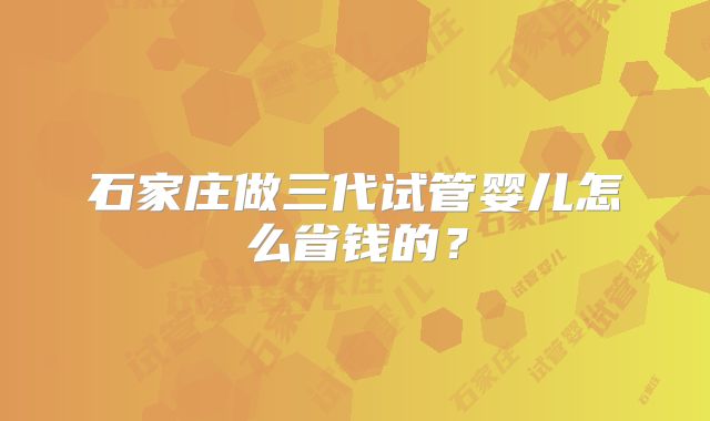 石家庄做三代试管婴儿怎么省钱的?