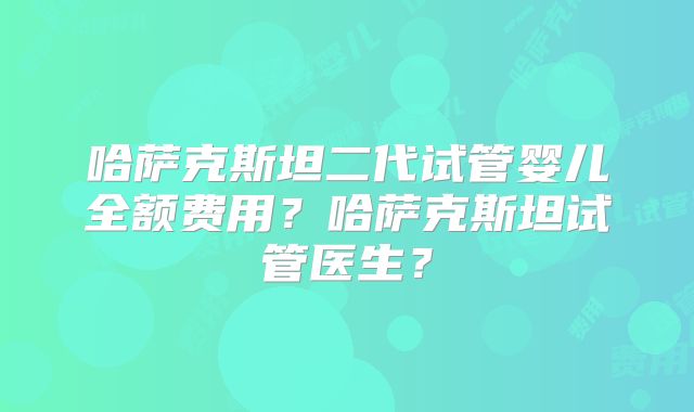 哈萨克斯坦二代试管婴儿全额费用？哈萨克斯坦试管医生？