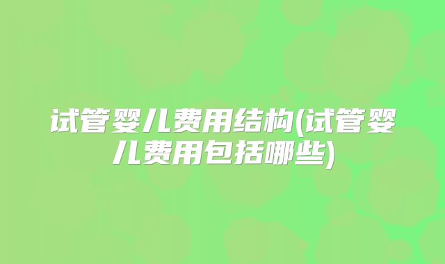 试管婴儿费用结构(试管婴儿费用包括哪些)