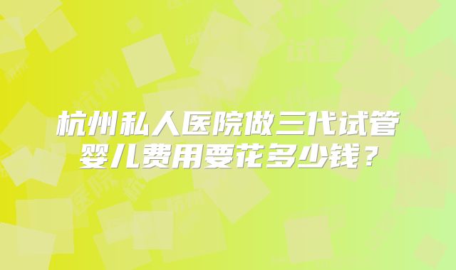 杭州私人医院做三代试管婴儿费用要花多少钱?