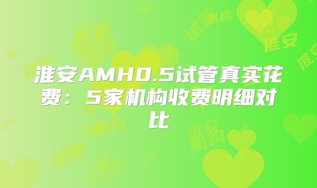 淮安AMH0.5试管真实花费：5家机构收费明细对比