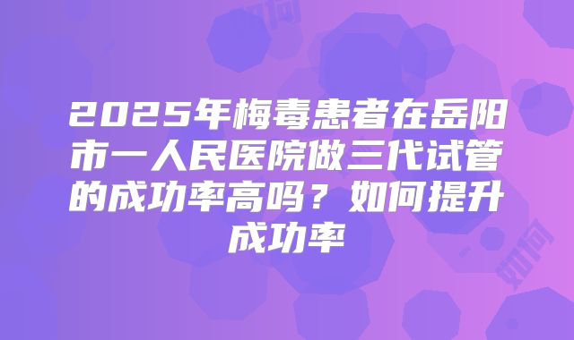 2025年梅毒患者在岳阳市一人民医院做三代试管的成功率高吗?如何提升成功率