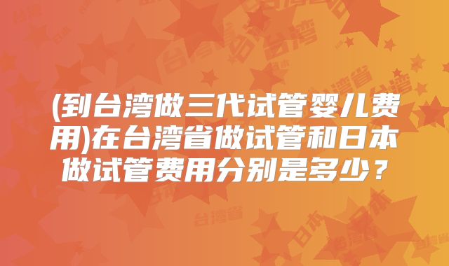 (到台湾做三代试管婴儿费用)在台湾省做试管和日本做试管费用分别是多少？