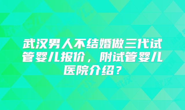 武汉男人不结婚做三代试管婴儿报价，附试管婴儿医院介绍？