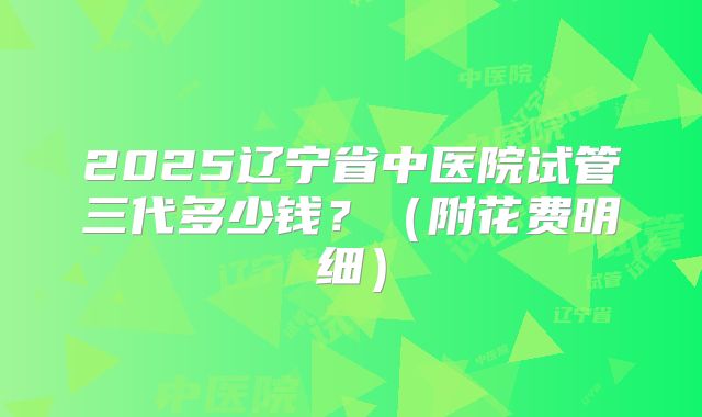 2025辽宁省中医院试管三代多少钱?(附花费明细)