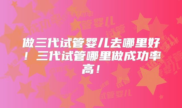 做三代试管婴儿去哪里好!三代试管哪里做成功率高!