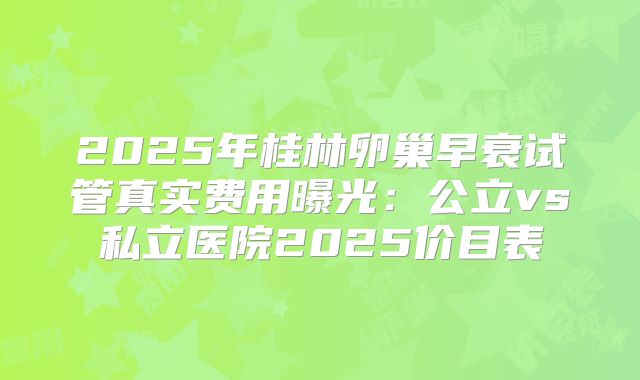 2025年桂林卵巢早衰试管真实费用曝光:公立vs私立医院2025价目表