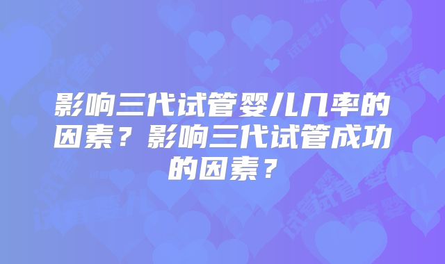 影响三代试管婴儿几率的因素?影响三代试管成功的因素?