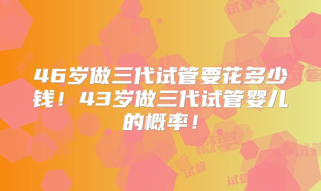46岁做三代试管要花多少钱!43岁做三代试管婴儿的概率!