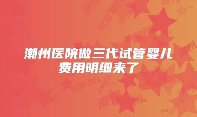潮州医院做三代试管婴儿费用明细来了