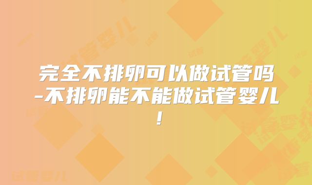 完全不排卵可以做试管吗-不排卵能不能做试管婴儿!